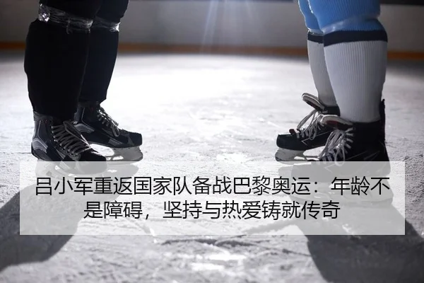 吕小军重返国家队备战巴黎奥运：年龄不是障碍，坚持与热爱铸就传奇